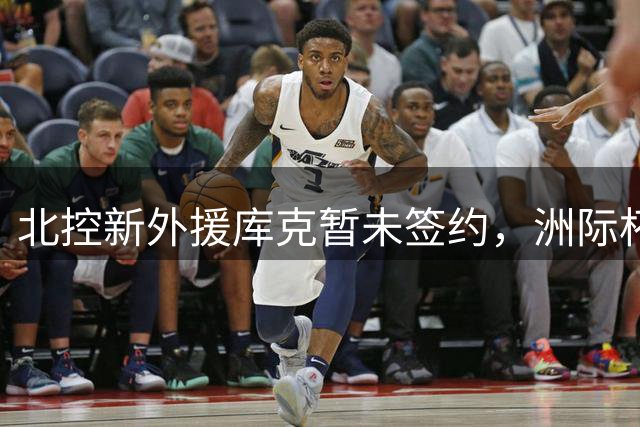 北控新外援库克暂未签约，洲际杯后定去留