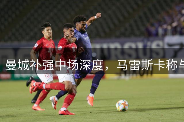 曼城补强中场深度，马雷斯卡称与阿森纳竞争需要更多选择